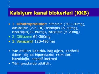 Kalsiyum kanal blokerleri (KKB)

• 1. Dihidropridinler: nifedipin (30-120mg),
  amlodipin (2.5-10), felodipin (5-20mg),
  nisoldipin(20-60mg), isradipin (5-20mg)
• 2. Diltiazem 60-360mg
• 3. Verapamil 120-480 mg

• Yan etkiler: kabızlık, baş ağrısı, periferik
  ödem, diş eti hiperplazisi, ritim-ileti
  bozukluğu, negatif inotropi
• Tüm gruplarda etkilidir.
 
