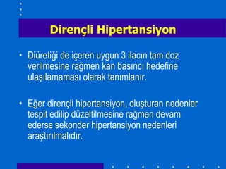 Dirençli Hipertansiyon

• Diüretiği de içeren uygun 3 ilacın tam doz
  verilmesine rağmen kan basıncı hedefine
  ulaşılamaması olarak tanımlanır.

• Eğer dirençli hipertansiyon, oluşturan nedenler
  tespit edilip düzeltilmesine rağmen devam
  ederse sekonder hipertansiyon nedenleri
  araştırılmalıdır.
 