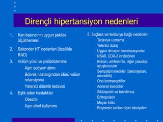 Dirençli hipertansiyon nedenleri
1.   Kan basıncının uygun şekilde         5. İlaçlara ve tedaviye bağlı nedenler
     ölçülmemesi                           •    Tedaviye uymama
                                           •    Yetersiz dozaj
2.   Sekonder HT nedenleri (özellikle      •    Uygun olmayan kombinasyonlar
     RAD)                                  •    NSAİİ, COX-2 inhibitörleri
3.   Volüm yükü ve psödotolerans           •    Kokain, amfetamin, diğer yasadışı
                                                uyuşturucular
     • Aşırı sodyum alımı
                                           •    Sempatomimetikler (dekonjestan,
     • Böbrek hastalığından ötürü volüm         anorektik)
         retansiyonu                       •    Oral kontraseptifler
     • Yetersiz diüretik tedavisi          •    Adrenal steroidler
4.   Eşlik eden hastalıklar                •    Siklosporin ve takrolimus
                                           •    Eritropoietin
     • Obezite
                                           •    Meyan kökü
     • Aşırı alkol kullanımı               •    Reçetesiz satılan diyet takviyeleri
 