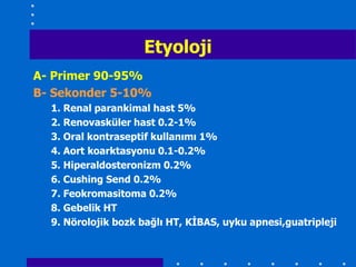 Etyoloji
A- Primer 90-95%
B- Sekonder 5-10%
  1. Renal parankimal hast 5%
  2. Renovasküler hast 0.2-1%
  3. Oral kontraseptif kullanımı 1%
  4. Aort koarktasyonu 0.1-0.2%
  5. Hiperaldosteronizm 0.2%
  6. Cushing Send 0.2%
  7. Feokromasitoma 0.2%
  8. Gebelik HT
  9. Nörolojik bozk bağlı HT, KĠBAS, uyku apnesi,guatripleji
 