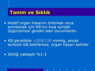 Tanım ve Sıklık

• Hedef organ hasarını önlemek veya
  sınırlamak için KB’nın kısa sürede
  düşürülmesi gerekli olan durumlardır.

• KB genellikle >220/120 mmHg, ancak
  aciliyeti KB belirlemez, organ hasarı belirler

• Sıklığı yaklaşık %1-2
 