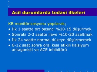 Acil durumlarda tedavi ilkeleri

KB monitörizasyonu yapılarak;
• İlk 1 saatte ort basıncı %10-15 düşürmek
• Sonraki 2-3 saatte ilave %10-20 azaltmak
• İlk 24 saatte normal düzeye düşürmemek
• 6-12 saat sonra oral kısa etikili kalsiyum
  antagonisti ve ACE inhibitörü
 