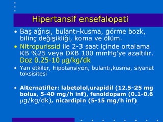Hipertansif ensefalopati
• Baş ağrısı, bulantı-kusma, görme bozk,
  bilinç değişikliği, koma ve ölüm.
• Nitropurissid ile 2-3 saat içinde ortalama
  KB %25 veya DKB 100 mmHg’ye azaltılır.
  Doz 0.25-10 g/kg/dk
• Yan etkiler, hipotansiyon, bulantı,kusma, siyanat
  toksisitesi

• Alternatifler: labetolol,urapidil (12.5-25 mg
  bolus, 5-40 mg/h inf), fenoldopam (0.1-0.6
  g/kg/dk), nicardipin (5-15 mg/h inf)
 