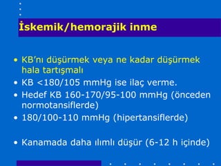 İskemik/hemorajik inme


• KB’nı düşürmek veya ne kadar düşürmek
  hala tartışmalı
• KB <180/105 mmHg ise ilaç verme.
• Hedef KB 160-170/95-100 mmHg (önceden
  normotansiflerde)
• 180/100-110 mmHg (hipertansiflerde)

• Kanamada daha ılımlı düşür (6-12 h içinde)
 