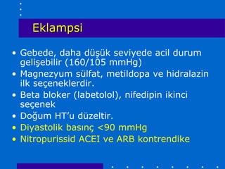 Eklampsi

• Gebede, daha düşük seviyede acil durum
  gelişebilir (160/105 mmHg)
• Magnezyum sülfat, metildopa ve hidralazin
  ilk seçeneklerdir.
• Beta bloker (labetolol), nifedipin ikinci
  seçenek
• Doğum HT’u düzeltir.
• Diyastolik basınç <90 mmHg
• Nitropurissid ACEI ve ARB kontrendike
 