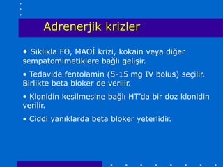 Adrenerjik krizler

• Sıklıkla FO, MAOİ krizi, kokain veya diğer
sempatomimetiklere bağlı gelişir.
• Tedavide fentolamin (5-15 mg IV bolus) seçilir.
Birlikte beta bloker de verilir.
• Klonidin kesilmesine bağlı HT’da bir doz klonidin
verilir.
• Ciddi yanıklarda beta bloker yeterlidir.
 