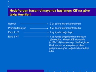 Hedef organ hasarı olmayanda başlangıç KB’na göre
 takip önerileri

Normal                   2 yıl sonra tekrar kontrol edin
Prehipertansiyon         1 yıl sonra tekrar kontrol edin
Evre 1 HT                2 ay içinde doğrulayın
Evre 2 HT                 1 ay içinde değerlendirip merkeze
                          yönlendirin. Yüksek KB olanlarda
                         (>180/110) hemen veya 1hafta içinde
                         klinik durum ve komplikasyonların
                         gelişmesine göre değerlendirip tedavi
                         edin.
 