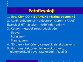 Patofizyoloji
1. Ort. KB= CO x SVR=DKB+Nabız basıncı/3
2. Renin anjiyotensin- aldosteron sistemi (RAAS)
Esansiyel HT hastaların %60’ında renin N
3. Katyon metabolizması bozukluğu
   Sodyum
   Potasyum
   Magnezyum
4. Nörojenik faktörler ; sempatik sis aktivasyonu
5. Hormonal faktörler: Minerolokortikoid,
  glukokortikoid veya katekolamin fazlalığı
 