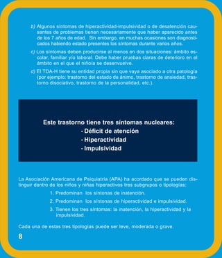 b) Algunos síntomas de hiperactividad-impulsividad o de desatención cau-
        santes de problemas tienen necesariamente que haber aparecido antes
        de los 7 años de edad. Sin embargo, en muchas ocasiones son diagnosti-
        cados habiendo estado presentes los síntomas durante varios años.
     c) Los síntomas deben producirse al menos en dos situaciones: ámbito es-
        colar, familiar y/o laboral. Debe haber pruebas claras de deterioro en el
        ámbito en el que el niño/a se desenvuelve.
     d) El TDA-H tiene su entidad propia sin que vaya asociado a otra patología
        (por ejemplo: trastorno del estado de ánimo, trastorno de ansiedad, tras-
        torno disociativo, trastorno de la personalidad, etc.).




          Este trastorno tiene tres síntomas nucleares:
                       • Déficit de atención
                       • Hiperactividad
                       • Impulsividad




La Asociación Americana de Psiquiatría (APA) ha acordado que se pueden dis-
tinguir dentro de los niños y niñas hiperactivos tres subgrupos o tipologías:
             1. Predominan los síntonas de inatención.
             2. Predominan los síntonas de hiperactividad e impulsividad.
             3. Tienen los tres síntomas: la inatención, la hiperactividad y la
                impulsividad.

Cada una de estas tres tipologías puede ser leve, moderada o grave.

8
 