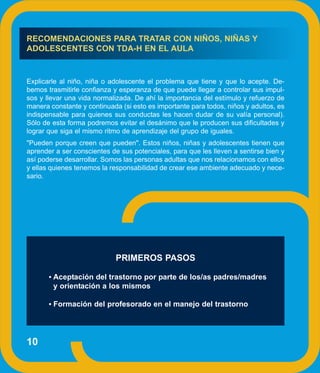 RECOMENDACIONES PARA TRATAR CON NIÑOS, NIÑAS Y
ADOLESCENTES CON TDA-H EN EL AULA


Explicarle al niño, niña o adolescente el problema que tiene y que lo acepte. De-
bemos trasmitirle confianza y esperanza de que puede llegar a controlar sus impul-
sos y llevar una vida normalizada. De ahí la importancia del estímulo y refuerzo de
manera constante y continuada (si esto es importante para todos, niños y adultos, es
indispensable para quienes sus conductas les hacen dudar de su valía personal).
Sólo de esta forma podremos evitar el desánimo que le producen sus dificultades y
lograr que siga el mismo ritmo de aprendizaje del grupo de iguales.
"Pueden porque creen que pueden". Estos niños, niñas y adolescentes tienen que
aprender a ser conscientes de sus potenciales, para que les lleven a sentirse bien y
así poderse desarrollar. Somos las personas adultas que nos relacionamos con ellos
y ellas quienes tenemos la responsabilidad de crear ese ambiente adecuado y nece-
sario.




                             PRIMEROS PASOS

       • Aceptación del trastorno por parte de los/as padres/madres
        y orientación a los mismos

       • Formación del profesorado en el manejo del trastorno




10
 