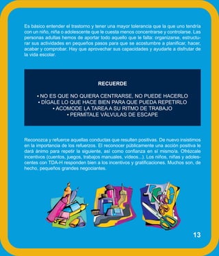 Es básico entender el trastorno y tener una mayor tolerancia que la que uno tendría
con un niño, niña o adolescente que le cuesta menos concentrarse y controlarse. Las
personas adultas hemos de aportar todo aquello que le falta: organizarse, estructu-
rar sus actividades en pequeños pasos para que se acostumbre a planificar, hacer,
acabar y comprobar. Hay que aprovechar sus capacidades y ayudarle a disfrutar de
la vida escolar.




                                   RECUERDE

      • NO ES QUE NO QUIERA CENTRARSE, NO PUEDE HACERLO
       • DÍGALE LO QUE HACE BIEN PARA QUE PUEDA REPETIRLO
             • ACOMODE LA TAREA A SU RITMO DE TRABAJO
                  • PERMÍTALE VÁLVULAS DE ESCAPE




Reconozca y refuerce aquellas conductas que resulten positivas. De nuevo insistimos
en la importancia de los refuerzos. El reconocer públicamente una acción positiva le
dará ánimo para repetir la siguiente, así como confianza en sí mismo/a. Ofrézcale
incentivos (cuentos, juegos, trabajos manuales, vídeos...). Los niños, niñas y adoles-
centes con TDA-H responden bien a los incentivos y gratificaciones. Muchos son, de
hecho, pequeños grandes negociantes.




                                                                                  13
 