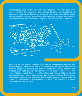 Hable despacio, relajadamente y de forma clara. Haga que se fije en la vocalización,
mirando los labios de la persona que está hablando. Simplifique las instrucciones, las
opciones, los calendarios. Cuanto más simple sea su lenguaje, más probable es que
sea comprendido. Utilice un lenguaje animado, ya que, de la misma manera que el
color llama la atención visualmente, el lenguaje "en color" mantiene la atención.




Permítase ser una persona divertida, graciosa o escasamente convencional. Les
encanta el juego y responden ante él con entusiasmo. Les ayuda a enfocar su
atención. Tenga en cuenta que gran parte del "tratamiento" implica aspectos muy
tediosos como estructuración, reforzamiento de la atención, calendarios, nor-
mas, listados..., muéstrele que todo ello no tiene que ir emparejado con ser una
persona aburrida, y que la clase no tiene por qué ser monótona. Estos niños y
niñas tienen bastante más talento de lo que puede parecer a simple vista. La
creatividad, la diversión, la espontaneidad y el sentido del humor es una de sus
características más positivas.


                                                                                  15
 
