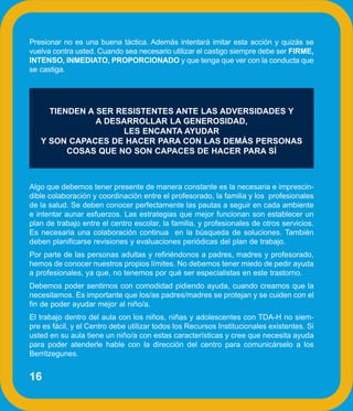 Presionar no es una buena táctica. Además intentará imitar esta acción y quizás se
vuelva contra usted. Cuando sea necesario utilizar el castigo siempre debe ser FIRME,
INTENSO, INMEDIATO, PROPORCIONADO y que tenga que ver con la conducta que
se castiga.




     TIENDEN A SER RESISTENTES ANTE LAS ADVERSIDADES Y
               A DESARROLLAR LA GENEROSIDAD,
                    LES ENCANTA AYUDAR
   Y SON CAPACES DE HACER PARA CON LAS DEMÁS PERSONAS
         COSAS QUE NO SON CAPACES DE HACER PARA SÍ



Algo que debemos tener presente de manera constante es la necesaria e imprescin-
dible colaboración y coordinación entre el profesorado, la familia y los profesionales
de la salud. Se deben conocer perfectamente las pautas a seguir en cada ambiente
e intentar aunar esfuerzos. Las estrategias que mejor funcionan son establecer un
plan de trabajo entre el centro escolar, la familia, y profesionales de otros servicios.
Es necesaria una colaboración continua en la búsqueda de soluciones. También
deben planificarse revisiones y evaluaciones periódicas del plan de trabajo.
Por parte de las personas adultas y refiriéndonos a padres, madres y profesorado,
hemos de conocer nuestros propios límites. No debemos tener miedo de pedir ayuda
a profesionales, ya que, no tenemos por qué ser especialistas en este trastorno.
Debemos poder sentirnos con comodidad pidiendo ayuda, cuando creamos que la
necesitamos. Es importante que los/as padres/madres se protejan y se cuiden con el
fin de poder ayudar mejor al niño/a.
El trabajo dentro del aula con los niños, niñas y adolescentes con TDA-H no siem-
pre es fácil, y el Centro debe utilizar todos los Recursos Institucionales existentes. Si
usted en su aula tiene un niño/a con estas características y cree que necesita ayuda
para poder atenderle hable con la dirección del centro para comunicárselo a los
Berritzegunes.


16
 