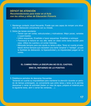 DÉFICIT DE ATENCIÓN
Recomendaciones para tratar en el Aula
con los niños y niñas de Educación Primaria



1. Mantenga contacto visual frecuente. Puede que sea capaz de romper una situa-
   ción de distracción únicamente con su mirada.
2. Sobre las tareas escolares:
       • Tienen que ser cortas, estructuradas y motivadoras. Mejor pocas, variadas
         y supervisadas.
       • Utilice esquemas. Enséñele a hacer esquemas. Enséñele a subrayar.
       • Favorezca la lectura en voz alta, tanto en clase como tarea escolar para
         casa. Utilice los cuentos y el contar historias.
       • Márquele tiempos para que ajuste su tarea a ellos. Tener en cuenta al esta-
         blecer dichos tiempos que necesitan una cierta "propina" o "ventaja", ya que
         la facilidad de distracción, la hiperactividad y la impulsividad juegan en su
         contra.




            EL CAMINO PARA LA DISCIPLINA NO ES EL CASTIGO,
                      SINO EL REFUERZO DE LO POSITIVO




3. Establezca periodos de descanso frecuentes.
   Teniendo en cuenta su imposibilidad para mantener la atención durante un perio-
   do de tiempo prolongado, es conveniente que entre tarea y tarea se le permita
   descansar o variar de actividad (beber un vaso de agua, prepara el material para
   la siguiente tarea, abrir o cerrar las ventanas, ...).



                                                                                  17
 