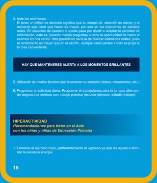 4. Ante los exámenes.
   El tener un déficit de atención significa que su tiempo de atención es menor, y el
   esfuerzo que tiene que hacer es mayor, por eso en los exámenes se cansará
   antes. En situación de examen la ayuda pasa por dividir o adaptar la cantidad de
   información, esto es, ponerle menos preguntas o darle la oportunidad de hacer el
   examen en dos veces. Otra posibilidad sería la de realizar exámenes orales, pues
   el rendimiento es mayor que en el escrito. Aplique estas pautas a todo el grupo si
   lo cree conveniente.




      HAY QUE MANTENERSE ALERTA A LOS MOMENTOS BRILLANTES




5. Utilización de medios técnicos que favorezcan su atención (videos, ordenadores, etc.).

6. Programar la actividad diaria. Programar el trabajo/tarea para la jornada alternan-
   do asignaturas teóricas con trabajo práctico (estudio-ejercicio, estudio-trabajo).




HIPERACTIVIDAD
Recomendaciones para tratar en el Aula
con los niños y niñas de Educación Primaria



1. Fomente el ejercicio físico, preferentemente el vigoroso ya que les ayuda a elimi-
   nar la excesiva energía.



18
 