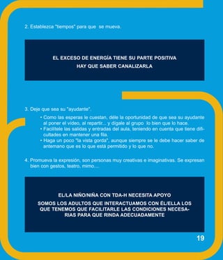 2. Establezca "tiempos" para que se mueva.




            EL EXCESO DE ENERGÍA TIENE SU PARTE POSITIVA
                       HAY QUE SABER CANALIZARLA




3. Deje que sea su "ayudante".
      • Como las esperas le cuestan, déle la oportunidad de que sea su ayudante
        al poner el vídeo, al repartir... y dígale al grupo lo bien que lo hace.
      • Facilítele las salidas y entradas del aula, teniendo en cuenta que tiene difi-
        cultades en mantener una fila.
      • Haga un poco "la vista gorda", aunque siempre se le debe hacer saber de
        antemano que es lo que está permitido y lo que no.

4. Promueva la expresión, son personas muy creativas e imaginativas. Se expresan
   bien con gestos, teatro, mimo....




               EL/LA NIÑO/NIÑA CON TDA-H NECESITA APOYO
     SOMOS LOS ADULTOS QUE INTERACTUAMOS CON ÉL/ELLA LOS
      QUE TENEMOS QUE FACILITARLE LAS CONDICIONES NECESA-
              RIAS PARA QUE RINDA ADECUADAMENTE



                                                                                  19
 