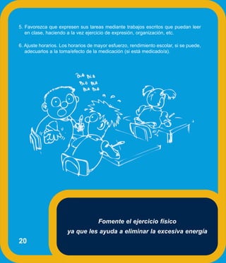 5. Favorezca que expresen sus tareas mediante trabajos escritos que puedan leer
   en clase, haciendo a la vez ejercicio de expresión, organización, etc.

6. Ajuste horarios. Los horarios de mayor esfuerzo, rendimiento escolar, si se puede,
   adecuarlos a la toma/efecto de la medicación (si está medicado/a).




                                     Fomente el ejercicio físico
                      ya que les ayuda a eliminar la excesiva energía
20
 