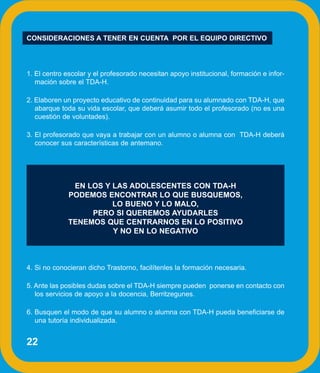 CONSIDERACIONES A TENER EN CUENTA POR EL EQUIPO DIRECTIVO




1. El centro escolar y el profesorado necesitan apoyo institucional, formación e infor-
   mación sobre el TDA-H.

2. Elaboren un proyecto educativo de continuidad para su alumnado con TDA-H, que
   abarque toda su vida escolar, que deberá asumir todo el profesorado (no es una
   cuestión de voluntades).

3. El profesorado que vaya a trabajar con un alumno o alumna con TDA-H deberá
   conocer sus características de antemano.




               EN LOS Y LAS ADOLESCENTES CON TDA-H
              PODEMOS ENCONTRAR LO QUE BUSQUEMOS,
                        LO BUENO Y LO MALO,
                   PERO SI QUEREMOS AYUDARLES
              TENEMOS QUE CENTRARNOS EN LO POSITIVO
                        Y NO EN LO NEGATIVO



4. Si no conocieran dicho Trastorno, facilítenles la formación necesaria.

5. Ante las posibles dudas sobre el TDA-H siempre pueden ponerse en contacto con
   los servicios de apoyo a la docencia, Berritzegunes.

6. Busquen el modo de que su alumno o alumna con TDA-H pueda beneficiarse de
   una tutoría individualizada.


22
 