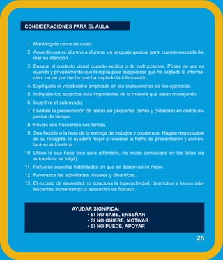 CONSIDERACIONES PARA EL AULA


 1. Manténgale cerca de usted.
 2. Acuerde con su alumno o alumna un lenguaje gestual para cuando necesite lla-
    mar su atención.
 3. Busque el contacto visual cuando explica o da instrucciones. Pídale de vez en
    cuando y privadamente que la repita para asegurarse que ha captado la informa-
    ción, no de por hecho que ha captado la información.
 4. Explíquele el vocabulario empleado en las instrucciones de los ejercicios.
 5. Indíquele los aspectos más importantes de la materia que están manejando.
 6. Incentive el subrayado.
 7. Divídale la presentación de tareas en pequeñas partes y pídaselas en cortos es-
    pacios de tiempo.
 8. Revise con frecuencia sus tareas.
 9. Sea flexible a la hora de la entrega de trabajos y cuadernos. Hágale responsable
    de su recogida, le ayudará mejor a recordar la fecha de presentación y aumen-
    tará su autoestima.
10. Utilice lo que hace bien para reforzarle, no incida demasiado en los fallos (su
    autoestima es frágil).
11. Refuerce aquellas habilidades en que se desenvuelve mejor.
12. Favorezca las actividades visuales y dinámicas.
13. El exceso de severidad no soluciona la hiperactividad, desmotiva a los-as ado-
    lescentes aumentando la sensación de fracaso.



                     AYUDAR SIGNIFICA:
                          • SI NO SABE, ENSEÑAR
                          • SI NO QUIERE, MOTIVAR
                          • SI NO PUEDE, APOYAR

                                                                                 25
 