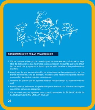 CONSIDERACIONES EN LAS EVALUACIONES


1. Valore y adapte el tiempo que necesita para hacer el examen y ofrézcale un lugar
   libre de distracciones que favorezca su concentración. Recuerde que tiene dificul-
   tad para calcular y organizar el tiempo que necesita para hacer las pruebas de un
   examen.
2. Asegúrese de que lee con atención los enunciados de las preguntas (no es pro-
   blema de entender, sino de atender), resalte si fuera necesario aquellas palabras
   que puedan ayudarle a orientar su respuesta.
3. Observe. Es posible que en algunas materias resuelva mejor su examen de forma
   oral.
4. Planifíquele los exámenes. Es preferible que le examine con más frecuencia pero
   con menor número de preguntas.
5. Valore su esfuerzo por aprender tanto como lo aprendido; EL ÉXITO NO ESTA EN
   EL RESULTADO SINO EN EL PROCESO.


26
 