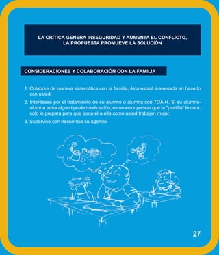LA CRÍTICA GENERA INSEGURIDAD Y AUMENTA EL CONFLICTO,
                LA PROPUESTA PROMUEVE LA SOLUCIÓN




CONSIDERACIONES Y COLABORACIÓN CON LA FAMILIA


1. Colabore de manera sistemática con la familia, ésta estará interesada en hacerlo
   con usted.
2. Interésese por el tratamiento de su alumno o alumna con TDA-H. Si su alumno-
   alumna toma algún tipo de medicación, es un error pensar que la "pastilla" le cura,
   sólo le prepara para que tanto él o ella como usted trabajen mejor.
3. Supervise con frecuencia su agenda.




                                                                                  27
 
