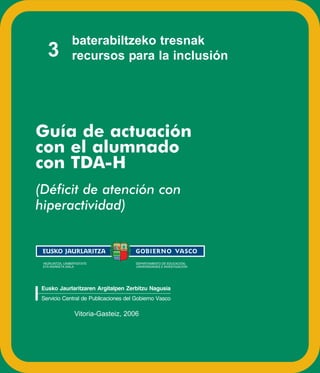 baterabiltzeko tresnak
   3            recursos para la inclusión




Guía de actuación
con el alumnado
con TDA-H
(Déficit de atención con
hiperactividad)



 HEZKUNTZA, UNIBERTSITATE             DEPARTAMENTO DE EDUCACIÓN,
 ETA IKERKETA SAILA                   UNIVERSIDADES E INVESTIGACIÓN




Eusko Jaurlaritzaren Argitalpen Zerbitzu Nagusia
Servicio Central de Publicaciones del Gobierno Vasco

                  Vitoria-Gasteiz, 2006
 
