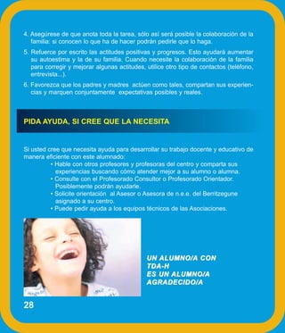 4. Asegúrese de que anota toda la tarea, sólo así será posible la colaboración de la
   familia: si conocen lo que ha de hacer podrán pedirle que lo haga.
5. Refuerce por escrito las actitudes positivas y progresos. Esto ayudará aumentar
   su autoestima y la de su familia. Cuando necesite la colaboración de la familia
   para corregir y mejorar algunas actitudes, utilice otro tipo de contactos (teléfono,
   entrevista...).
6. Favorezca que los padres y madres actúen como tales, compartan sus experien-
   cias y marquen conjuntamente expectativas posibles y reales.



PIDA AYUDA, SI CREE QUE LA NECESITA


Si usted cree que necesita ayuda para desarrollar su trabajo docente y educativo de
manera eficiente con este alumnado:
          • Hable con otros profesores y profesoras del centro y comparta sus
            experiencias buscando cómo atender mejor a su alumno o alumna.
          • Consulte con el Profesorado Consultor o Profesorado Orientador.
            Posiblemente podrán ayudarle.
          • Solicite orientación al Asesor o Asesora de n.e.e. del Berritzegune
            asignado a su centro.
          • Puede pedir ayuda a los equipos técnicos de las Asociaciones.




                                              UN ALUMNO/A CON
                                              TDA-H
                                              ES UN ALUMNO/A
                                              AGRADECIDO/A


28
 
