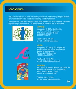 ASOCIACIONES


Las Asociaciones que se citan más abajo pueden ser una buena ayuda para estable-
cer una mediación entre el entorno escolar y el entorno familiar.
Si quiere hacer cualquier consulta, recibir más información, aclarar dudas, compartir
inquietudes y/o experiencias... puede ponerse en contacto con la asociación.

                                       ADAHIgi
                                       Asociación de Déficit de Atención
                                       con Hiperactividad-Guipúzcoa
                                       C/ Katalina Eleizegi, 40 bajo
                                       20009 DONOSTIA

                                       Teléfono: 943 459 594
                                       e-mail: adahigi@wanadoo.es

                                       AHIDA
                                       Asociación de Padres de Hiperactivos
                                       con Déficit de atención e impulsividad
                                       Centro de voluntariado
                                       Parque de Gobelaurre s/n
                                       48930 Getxo-BIZKAIA

                                       Teléfono: 944 315 783
                                       e-mail: ahida05@euskalnet.net

                                       ANADAHI
                                       Asociación de Niños y Adultos con Déficit de
                                       Atención, Hiperactividad e Impulsividad
                                       Pintor Vicente Abreu 7, bajo
                                       01008 VITORIA-GASTEIZ

                                       Teléfono: 945 213 943
                                       e-mail: anadahi@euskalnet.net
                                                                                 29
 