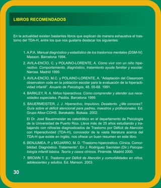 LIBROS RECOMENDADOS


En la actualidad existen bastantes libros que explican de manera exhaustiva el tras-
torno del TDA-H, entre los que nos gustaría destacar los siguientes:


      1. A.P.A. Manual diagnóstico y estadístico de los trastornos mentales (DSM-IV).
         Masson. Barcelona 1994.
      2. AVILA-ENCÍO, C. y POLAINO-LORENTE, A. Cómo vivir con un niño hipe-
         ractivo. Comportamiento, diagnóstico, tratamiento ayuda familiar y escolar.
         Narcea. Madrid 1999.
      3. AVILA-ENCÍO, M.C. y POLAINO-LORENTE, A. “Adaptación del Classroom
         observation code en la población escolar para la evaluación de la hiperacti-
         vidad infantil”. Anuario de Psicología, 48, 55-68. 1991.
      4. BARKLEY, R. A. Niños hiperactivos. Cómo comprender y atender sus nece-
         sidades especiales. Paidós. Barcelona 1999.
      5. BAUERMEISTER, J. J. Hiperactivo, Impulsivo, Desatento. ¿Me conoces?.
         Guía sobre el déficit atencional para padres, maestros y profesionales. Ed.
         Grupo Albor-COHS. Barakaldo. Bizkaia. 2002.
        El Dr. José Bauermeister es catedrático en el departamento de Psicología
        de la Universidad de Puerto Rico. Lleva más de 25 años estudiando y tra-
        bajando con niños/as diagnosticados de Trastorno por Déficit de Atención
        con Hiperactividad (TDA-H), conocedor de la vasta literatura acerca del
        TDA-H que existe en inglés, nos ofrece un buen resumen en este libro.
      6. BENJUMEA, P. y MOJARRO, M. D. “Trastorno hipercinético. Clínica. Comor-
         bilidad. Diagnóstico. Tratamiento”. En J. Rodríguez Sacristan (Dir.) Psicopa-
         tología infantil básica. Teoría y casos clínicos. Pirámide. Madrid 2000.
      7. BROWN T. E. Trastorno por Déficit de Atención y comorbilidades en niños,
         adolescentes y adultos. Ed. Manson. 2003.

30
 