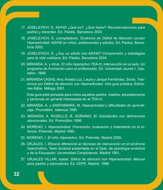 17. JOSELEVICH, E. AD/HD ¿Qué es?, ¿Qué hacer? Recomendaciones para
         padres y docentes. Ed. Paidós. Barcelona 2003.
     18. JOSELEVICH, E. (compiladora). Síndrome de Déficit de Atención con/sin
         Hiperactividad. AD/HD en niños, adolescentes y adultos. Ed. Paidos. Barce-
         lona 2003.
     19. JOSELEVICH, E. ¿Soy un adulto con AD/HD? Comprensión y estrategias
         para la vida cotidiana. Ed. Paidós. Barcelona 2004.
     20. MIRANDA, A, y otros. El niño hiperactivo TDA-H, intervención en el aula. Un
         programa de Formación para el profesorado. Ed. Universitat Jaume I. Cas-
         tellón. 1999.
     21. MIRANDA CASAS, Ana; Amado Luz, Laura y Jarque Fernández, Sonia. Tras-
         tornos por Déficit de atención con Hiperactividad. Una guía práctica. Edicio-
         nes Aljibe. Málaga 2001.
         Esta guía está pensada para todos aquellos padres, madres, educadores/as
         y personas en general interesadas en el TDA-H.
     22. MIRANDA, A. y SANTAMARÍA, M. Hiperactividad y dificultades de aprendi-
         zaje. Promolibro. Valencia 1996.
     23. MIRANDA, A. ROSELLÓ, B. SORIANO, M. Estudiantes con deficiencias
         atencionales. Ed. Promolibro 1998.
     24. MORENO, I. Hiperactividad. Prevención, evaluación y tratamiento en la in-
         fancia. Pirámide. Madrid 1995.
     25. MORENO, I. El niño Hiperactivo. Ed. Pirámide. Madrid 2005.
     26. ORJALES, I. Eficacia diferencial en técnicas de intervención en el síndrome
         hipercinético. Tesis doctoral presentada en el Dpto. de psicología evolutiva
         y de la Educación. Universidad Complutense. Madrid 1991.
     27. ORJALES VILLAR, Isabel. Déficit de atención con Hiperactividad. Manual
         para padres y educadores. Ed. CEPE. Madrid. 1998.


32
 