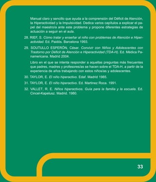Manual claro y sencillo que ayuda a la comprensión del Déficit de Atención,
   la Hiperactividad y la Impulsividad. Dedica varios capítulos a explicar el pa-
   pel del maestro/a ante este problema y propone diferentes estrategias de
   actuación a seguir en el aula.
28. RIEF, S. Cómo tratar y enseñar al niño con problemas de Atención e Hiper-
    actividad. Ed. Paidós. Barcelona 1993.
29. SOUTULLO ESPERÓN, César. Convivir con Niños y Adolescentes con
    Trastorno por Déficit de Atención e Hiperactividad (TDA-H). Ed. Médica Pa-
    namericana. Madrid 2004.
   Libro en el que se intenta responder a aquellas preguntas más frecuentes
   que padres, madres y profesores/as se hacen sobre el TDA-H, a partir de la
   experiencia de años trabajando con estos niños/as y adolescentes.
30. TAYLOR, E. El niño hiperactivo. Edaf. Madrid 1985.
31. TAYLOR, E. El niño hiperactivo. Ed. Martinez Roca. 1991.
32. VALLET, R. E. Niños hiperactivos. Guía para la familia y la escuela. Ed.
    Cincel-Kapelusz. Madrid. 1980.




                                                                             33
 