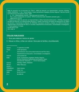 Guía de actuación con el alumnado con TDA-H : (déficit de atención con hiperactividad) / [autores, ADAHIgi,
    AHIDA, ANADAHI].– 1.ª ed.– Vitoria-Gasteiz : Eusko Jaurlaritzaren Argitalpen Zerbitzu Nagusia = Servicio Central
    de Publicaciones del Gobierno Vasco, 2006
         p. ; cm.– (Baterabiltzeko tresnak = Recursos para la inclusión ; 3)
         Port. y texto contrapuesto en euskera: “AFN-H sindromea duten ikasleekin jarduteko gida ...”
         ISBN 84-457-2312-X
    1. Trastornos por déficit de atención con hiperactividad. 2. Niños hiperactivos-Educación. I. ADAHIgi, Asociación
    de Déficit de Atención con Hiperactividad-Gipuzkoa. II. AHIDA, Asociación de Padres de Hiperactivos con Déficit
    de Atención e Impulsividad de Bizkaia. III. ANADAHI, Asociación de Niños y Adultos con Déficit de Atención,
    Hiperactividad e Impulsividad de Álava. IV. Euskadi. Departamento de Educación, Universidades e Investigación.
    V. Título (euskera). VI. Serie
    616.89-008.47/.481
    376.1-056.14




TÍTULOS PUBLICADOS
1. Guía para elaborar menús sin gluten
2. Educar a niños y niñas con cáncer. Guía para la familia y el profesorado



Edición:             1ª setiembre de 2006
Tirada:              4.000 ejemplares
©                    Administración de la Comunidad Autónoma del País Vasco
                     Departamento de Educación, Universidades e Investigación
Internet:            www.euskadi.net
Edita:               Eusko Jaurlaritzaren Argitalpen Zerbitzu Nagusia
                     Servicio Central de Publicaciones del Gobierno Vasco
                     Donostia-San Sebastian, 1 - 01010 Vitoria-Gasteiz
Autores:             ADAHIgi, AHIDA, ANADAHI
Dibujos:             Mikel Villanueva
Diseño y
maquetación:         Xabin Arzelus
Impresión:           RGM, S.A.
ISBN:                84-457-2312-X
D. L.:               BI-2092-06




2
 