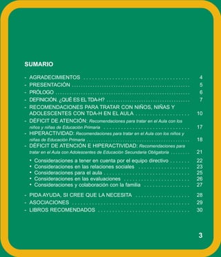 SUMARIO

- AGRADECIMIENTOS . . . . . . . . . . . . . . . . . . . . . . . . . . . . . . . . . . . . .                                      4
- PRESENTACIÓN . . . . . . . . . . . . . . . . . . . . . . . . . . . . . . . . . . . . . . . . . . . . . . . . . . .             5
- PRÓLOGO . . . . . . . . . . . . . . . . . . . . . . . . . . . . . . . . . . . . . . . . . . . . . . . . . . . . . . . . . .    6
- DEFINICIÓN. ¿QUÉ ES EL TDA-H? . . . . . . . . . . . . . . . . . . . . . . . . . . . . . . . . . . . .                          7
- RECOMENDACIONES PARA TRATAR CON NIÑOS, NIÑAS Y
  ADOLESCENTES CON TDA-H EN EL AULA . . . . . . . . . . . . . . . . . . .                                                       10
- DÉFICIT DE ATENCIÓN: Recomendaciones para tratar en el Aula con los
  niños y niñas de Educación Primaria . . . . . . . . . . . . . . . . . . . . . . . . . . . . . .                               17
- HIPERACTIVIDAD: Recomendaciones para tratar en el Aula con los niños y
  niñas de Educación Primaria . . . . . . . . . . . . . . . . . . . . . . . . . . . . . . . . . . . . . . . . . . .             18
- DÉFICIT DE ATENCIÓN E HIPERACTIVIDAD: Recomendaciones para
  tratar en el Aula con Adolescentes de Educación Secundaria Obligatoria . . . . . . . .                                        21
    •   Consideraciones               a tener en cuenta por el equipo directivo . . . . . . .                                   22
    •   Consideraciones               en las relaciones sociales . . . . . . . . . . . . . . . . . .                            23
    •   Consideraciones               para el aula . . . . . . . . . . . . . . . . . . . . . . . . . . . . . .                  25
    •   Consideraciones               en las evaluaciones . . . . . . . . . . . . . . . . . . . . . . .                         26
    •   Consideraciones               y colaboración con la familia . . . . . . . . . . . . . . . .                             27
- PIDA AYUDA, SI CREE QUE LA NECESITA . . . . . . . . . . . . . . . . . . .                                                     28
- ASOCIACIONES . . . . . . . . . . . . . . . . . . . . . . . . . . . . . . . . . . . . . . . . .                                29
- LIBROS RECOMENDADOS . . . . . . . . . . . . . . . . . . . . . . . . . . . . . . . .                                           30




                                                                                                                                3
 