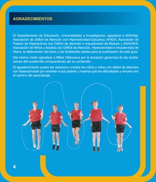 AGRADECIMIENTOS



El Departamento de Educación, Universidades e Investigación, agradece a ADAHIgi,
Asociación de Déficit de Atención con Hiperactividad-Gipuzkoa; AHIDA, Asociación de
Padres de Hiperactivos con Déficit de atención e impulsividad de Bizkaia y ANADAHI,
Asociación de Niños y Adultos con Déficit de Atención, Hiperactividad e Impulsividad de
Álava, la elaboración del texto y las facilidades dadas para la publicación de esta guía.
Del mismo modo agradece a Mikel Villanueva por la donación generosa de las ilustra-
ciones del cuadernillo enriqueciendo así su contenido.
El agradecimiento quiere ser extensivo a todos los niños y niñas con déficit de atención
con hiperactividad por enseñar a sus padres y madres que las dificultades y errores son
el camino del aprendizaje.




4
 