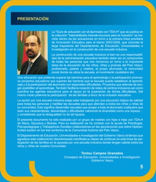 PRESENTACIÓN


                           La "Guía de actuación con el alumnado con TDA-H" que se publica en
                           la colección "baterabiltzeko tresnak-recursos para la inclusión" se ins-
                           cribe dentro de las actuaciones en torno a la primera línea prioritaria
                           de Innovación Educativa para el trienio 2003-2006, que concreta la
                           larga trayectoria del Departamento de Educación, Universidades e
                           Investigación en la consecución de una escuela inclusiva.
                           La construcción de una escuela inclusiva si bien es una responsabili-
                           dad de la administración educativa también debe ser un compromiso
                           de todas las personas que nos movemos en torno a la importante
                           tarea de la educación de los niños, niñas y jóvenes del País Vasco:
                           profesorado, padres y madres, el propio alumnado, la comunidad
                           social donde se ubica la escuela, el movimiento ciudadano etc.
Una educación que pretenda superar las barreras para el aprendizaje y la participación promue-
ve proyectos educativos que superen las barreras que la escuela puede establecer al aprendi-
zaje y a la participación del alumnado con especiales dificultades. Proyectos que además de aco-
ger posibiliten el aprendizaje. También facilita la creación de redes de centros inclusivos así como
coordina los agentes educativos para el apoyo en la superación de dichas dificultades. Del
mismo modo potencia la participación de las familias a favor de la inclusión educativa.
La opción por una escuela inclusiva exige estar trabajando por una educación básica de calidad
para todas las personas y habilitar las escuelas para que atiendan a todos los niños y niñas de
su comunidad. Esto significa desarrollar escuelas que acojan a todo el alumnado cualquiera que
sean sus características, desventajas y dificultades valorando la diversidad como una riqueza…
y considerado que la desigualdad no es tal riqueza.
El presente documento ha sido realizado por un grupo de madres con hijos e hijas con TDA-H
de Álava, Gipuzkoa y Bizkaia. Para su realización se ha contado con la ayuda de Psicólogas,
Psicopedagogas y Trabajadoras Sociales colaboradoras en las asociaciones que sobre hiperac-
tividad existen en los tres territorios de la Comunidad Autóma del País Vasco.
El Departamento de Educación, Universidades e Investigación del Gobierno Vasco al tiempo que
agradece esta colaboración desinteresada manifiesta su deseo de continuar en esta línea de par-
ticipación de las familias en la apuesta por una escuela inclusiva donde tengan cabida todos los
niños y niñas de nuestra Comunidad.

                                                  Tontxu Campos Granados
                                     Consejero de Educación, Universidades e Investigación
                                                       Gobierno Vasco

                                                                                                 5
 