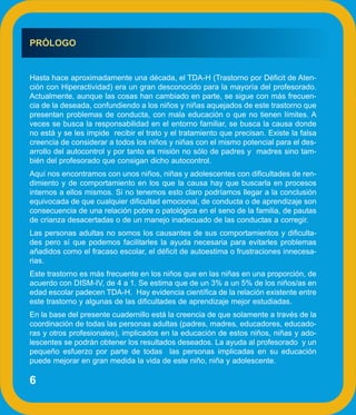 PRÓLOGO


Hasta hace aproximadamente una década, el TDA-H (Trastorno por Déficit de Aten-
ción con Hiperactividad) era un gran desconocido para la mayoría del profesorado.
Actualmente, aunque las cosas han cambiado en parte, se sigue con más frecuen-
cia de la deseada, confundiendo a los niños y niñas aquejados de este trastorno que
presentan problemas de conducta, con mala educación o que no tienen límites. A
veces se busca la responsabilidad en el entorno familiar, se busca la causa donde
no está y se les impide recibir el trato y el tratamiento que precisan. Existe la falsa
creencia de considerar a todos los niños y niñas con el mismo potencial para el des-
arrollo del autocontrol y por tanto es misión no sólo de padres y madres sino tam-
bién del profesorado que consigan dicho autocontrol.
Aquí nos encontramos con unos niños, niñas y adolescentes con dificultades de ren-
dimiento y de comportamiento en los que la causa hay que buscarla en procesos
internos a ellos mismos. Si no tenemos esto claro podríamos llegar a la conclusión
equivocada de que cualquier dificultad emocional, de conducta o de aprendizaje son
consecuencia de una relación pobre o patológica en el seno de la familia, de pautas
de crianza desacertadas o de un manejo inadecuado de las conductas a corregir.
Las personas adultas no somos los causantes de sus comportamientos y dificulta-
des pero sí que podemos facilitarles la ayuda necesaria para evitarles problemas
añadidos como el fracaso escolar, el déficit de autoestima o frustraciones innecesa-
rias.
Este trastorno es más frecuente en los niños que en las niñas en una proporción, de
acuerdo con DISM-IV, de 4 a 1. Se estima que de un 3% a un 5% de los niños/as en
edad escolar padecen TDA-H. Hay evidencia científica de la relación existente entre
este trastorno y algunas de las dificultades de aprendizaje mejor estudiadas.
En la base del presente cuadernillo está la creencia de que solamente a través de la
coordinación de todas las personas adultas (padres, madres, educadores, educado-
ras y otros profesionales), implicados en la educación de estos niños, niñas y ado-
lescentes se podrán obtener los resultados deseados. La ayuda al profesorado y un
pequeño esfuerzo por parte de todas las personas implicadas en su educación
puede mejorar en gran medida la vida de este niño, niña y adolescente.

6
 