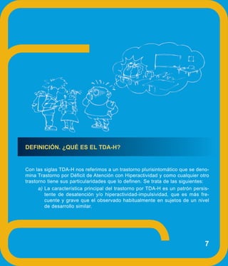 DEFINICIÓN. ¿QUÉ ES EL TDA-H?


Con las siglas TDA-H nos referimos a un trastorno plurisintomático que se deno-
mina Trastorno por Déficit de Atención con Hiperactividad y como cualquier otro
trastorno tiene sus particularidades que lo definen. Se trata de las siguientes:
      a) La característica principal del trastorno por TDA-H es un patrón persis-
         tente de desatención y/o hiperactividad-impulsividad, que es más fre-
         cuente y grave que el observado habitualmente en sujetos de un nivel
         de desarrollo similar.




                                                                               7
 