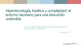 Dr. C. Carlos Jesús Delgado Díaz
www.carlosjdelgado.org
Conferencia en el XXIX Encuentro Internacional de Educación a
Distancia (EIED). UDGVIRTUAL.
30 noviembre 2021
Hipertecnología, bioética y complejidad: el
entorno necesario para una educación
sostenible
 
