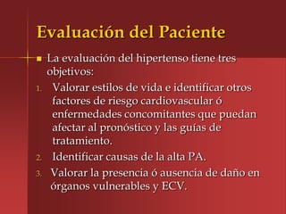 Evaluación del Paciente
    La evaluación del hipertenso tiene tres
     objetivos:
1.    Valorar estilos de vida e identificar otros
      factores de riesgo cardiovascular ó
      enfermedades concomitantes que puedan
      afectar al pronóstico y las guías de
      tratamiento.
2.    Identificar causas de la alta PA.
3.    Valorar la presencia ó ausencia de daño en
      órganos vulnerables y ECV.
 