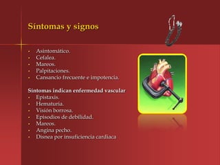 Síntomas y signos

•   Asintomático.
•   Cefalea.
•   Mareos.
•   Palpitaciones.
•   Cansancio frecuente e impotencia.

Síntomas indican enfermedad vascular
•  Epistaxis.
•  Hematuria.
•  Visión borrosa.
•  Episodios de debilidad.
•  Mareos.
•  Angina pecho.
•  Disnea por insuficiencia cardiaca
 