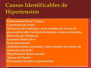 Causas Identificables de
Hipertensión
Enfermedad Renal Crónica
Coartación de Aorta
Sindrome de Cushing y otros estados de exceso de
glucocorticoides incluyendo terapia crónica esteroidea
Inducida por fármacos
Uropatía obstructiva
Feocromocitoma
Aldosteronismo primario y otros estados de exceso de
mineralcorticoides
Hipertensión Renovascular
Apnea del Sueño
Efermedad tiroidea ó paratiroidea
 