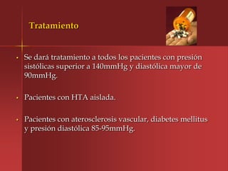 Tratamiento


•   Se dará tratamiento a todos los pacientes con presión
    sistólicas superior a 140mmHg y diastólica mayor de
    90mmHg.

•   Pacientes con HTA aislada.

•   Pacientes con aterosclerosis vascular, diabetes mellitus
    y presión diastólica 85-95mmHg.
 