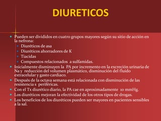 DIURETICOS
 Pueden ser divididos en cuatro grupos mayores según su sitio de acción en
    la nefrona:
       Diuréticos de asa
       Diuréticos ahorradores de K
       Tiacidas
       Compuestos relacionados a sulfamidas.
   Inicialmente disminuyen la PA por incremento en la excreción urinaria de
    Na y reducción del volumen plasmático, disminución del fluido
    extracelular y gasto cardiaco.
   Después de la octava semana está relacionada con disminución de las
    resistencia s periféricas.
   Con el Tx diurético diario, la PA cae en aproximadamente 10 mmHg.
   Los diuréticos mejoran la efectividad de los otros tipos de drogas.
   Los beneficios de los diuréticos pueden ser mayores en pacientes sensibles
    a la sal.
 