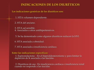 INDICACIONES DE LOS DIURÉTICOS

Las indicaciones genéricas de los diuréticos son:

   1. HTA volumen-dependiente.

  2. HTA del anciano.

  3. HTA sal sensible.
  4. Asociados a otros antihipertensivos.

   5. Se ha demostrado como algunos diuréticos reducen la HVI.

  6. HTA asociada a obesidad.

  7. HTA asociada a insuficiencia cardíaca.

Entre las indicaciones específicas:
   1. Espironolactona : En el hiperaldosteronismo y para limitar la
  depleción de K asociada a las tiacidas.

   2. Diuréticos de asa : En insuficiencia cardíaca e insuficiencia renal
  cuando no responde a las tiacidas.
 