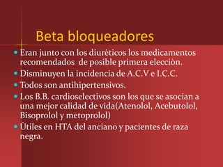 Beta bloqueadores
 Eran junto con los diurèticos los medicamentos
  recomendados de posible primera elecciòn.
 Disminuyen la incidencia de A.C.V e I.C.C.
 Todos son antihipertensivos.
 Los B.B. cardioselectivos son los que se asocian a
  una mejor calidad de vida(Atenolol, Acebutolol,
  Bisoprolol y metoprolol)
 Ùtiles en HTA del anciano y pacientes de raza
 negra.
 