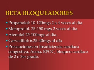 BETA BLOQUEADORES
 Propanolol: 10-120mgs 2 a 4 veces al día
 Metoprolol. 25-150 mgs 2 veces al día
 Atenolol 25-100mgs al día.
 Carvedilol: 6.25-40mgs al día
 Precauciones en Insuficiencia cardíaca
 congestiva, Asma, EPOC, bloqueo cardíaco
 de 2 o 3er grado.
 