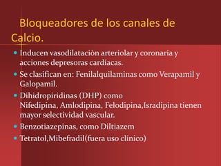 Bloqueadores de los canales de
Calcio.
 Inducen vasodilataciòn arteriolar y coronaria y
  acciones depresoras cardíacas.
 Se clasifican en: Fenilalquilaminas como Verapamil y
  Galopamil.
 Dihidropiridinas (DHP) como
  Nifedipina, Amlodipina, Felodipina,Isradipina tienen
  mayor selectividad vascular.
 Benzotiazepinas, como Diltiazem
 Tetratol,Mibefradil(fuera uso clínico)
 