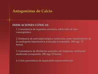 Antagonistas de Calcio


INDICACIONES CLÍNICAS
  1. Coexistencia de isquemia coronaria, sobre todo de tipo
  vasoespástico.

  2. Existencia de actividad ectópica ventricular como manifestación de
  la cardiopatía hipertensiva avanzada (verapamilo, 180 mg/ 12
  horas).

  3. Coexistencia de fibrilación auricular con respuesta ventricular
  moderada (verapamilo, 180 mg/12 horas).

  4. Crisis paroxísticas de taquicardia supraventricular
 