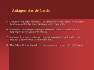 Antagonistas de Calcio

5. Asociación con otros fármacos: Las dihidropiridinas se pueden asociar a
    betabloqueantes. No así el diltiacem y el verapamilo.

6. Pueden ser útiles en pacientes que no siguen dieta hiposódica; y no
    responden a otros antihipertensivos.

7. Pueden utilizarse en pacientes con trastornos de los lípidos, diabetes
    mellitus y alteraciones de la función renal.

8. HTA del cardiotrasplantado en tratamiento con ciclosporina (diltiacem).
 