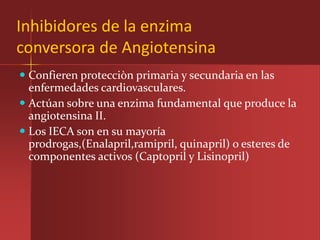 Inhibidores de la enzima
conversora de Angiotensina
 Confieren protecciòn primaria y secundaria en las
  enfermedades cardiovasculares.
 Actúan sobre una enzima fundamental que produce la
  angiotensina II.
 Los IECA son en su mayoría
  prodrogas,(Enalapril,ramipril, quinapril) o esteres de
  componentes activos (Captopril y Lisinopril)
 